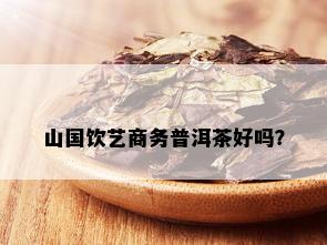 山国饮艺商务普洱茶好吗？