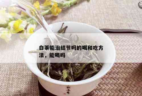 白茶能治结节吗的喝和吃方法，能喝吗