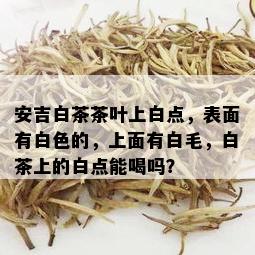 安吉白茶茶叶上白点，表面有白色的，上面有白毛，白茶上的白点能喝吗？