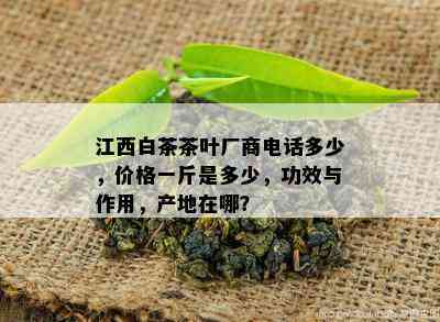 江西白茶茶叶厂商电话多少，价格一斤是多少，功效与作用，产地在哪？