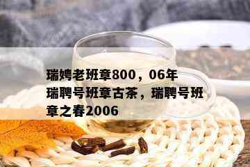 瑞娉老班章800，06年瑞聘号班章古茶，瑞聘号班章之春2006