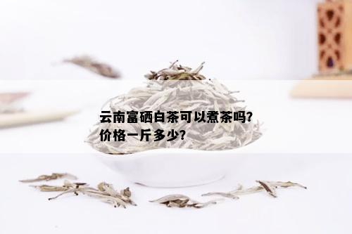 云南富硒白茶可以煮茶吗？价格一斤多少？