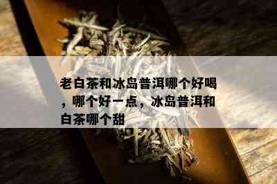 老白茶和冰岛普洱哪个好喝，哪个好一点，冰岛普洱和白茶哪个甜