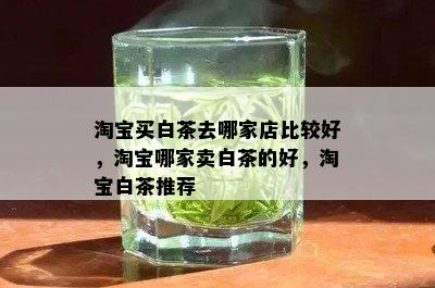 淘宝买白茶去哪家店比较好，淘宝哪家卖白茶的好，淘宝白茶推荐