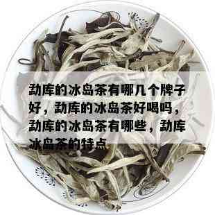 勐库的冰岛茶有哪几个牌子好，勐库的冰岛茶好喝吗，勐库的冰岛茶有哪些，勐库冰岛茶的特点