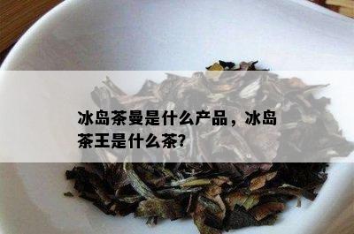 冰岛茶曼是什么产品，冰岛茶王是什么茶？