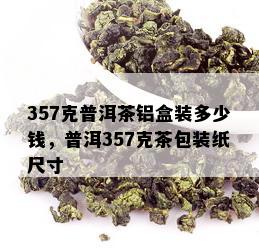 357克普洱茶铝盒装多少钱，普洱357克茶包装纸尺寸