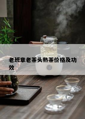 老班章老茶头熟茶价格及功效