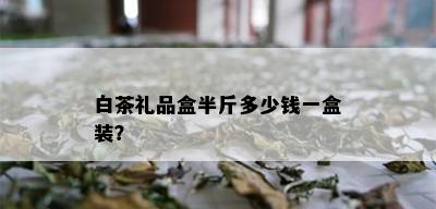 白茶礼品盒半斤多少钱一盒装？