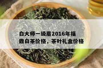 白大师一级眉2016年福鼎白茶价格，茶叶礼盒价格