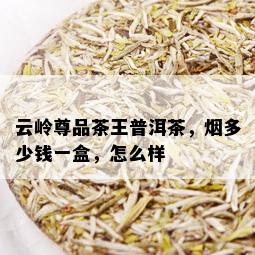 云岭尊品茶王普洱茶，多少钱一盒，怎么样