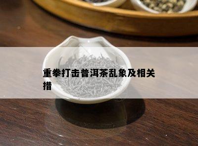 重拳打击普洱茶乱象及相关措