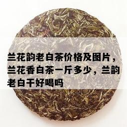 兰花韵老白茶价格及图片，兰花香白茶一斤多少，兰韵老白干好喝吗