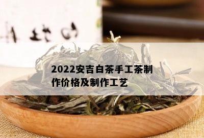 2022安吉白茶手工茶制作价格及制作工艺