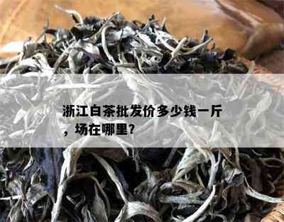 浙江白茶批发价多少钱一斤，场在哪里？