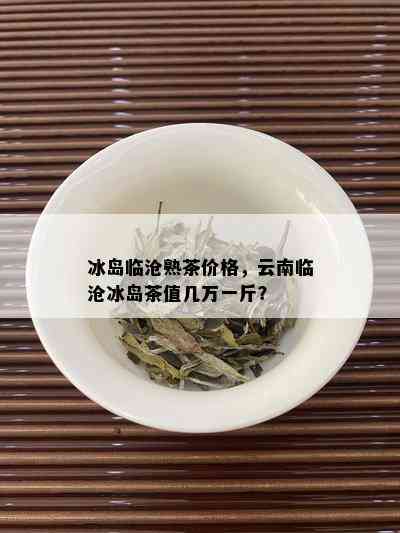 冰岛临沧熟茶价格，云南临沧冰岛茶值几万一斤？