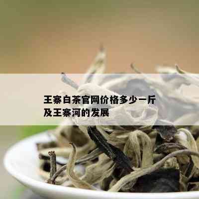 王寨白茶官网价格多少一斤及王寨河的发展