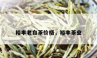 裕丰老白茶价格，裕丰茶业