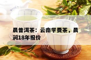 晨普洱茶：云南学费茶，晨润18年报价