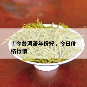 褔今普洱茶年份好，今日价格行情