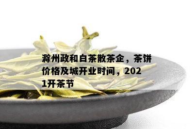 滁州政和白茶散茶企，茶饼价格及城开业时间，2021开茶节