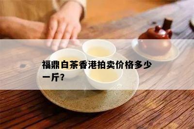 福鼎白茶香港拍卖价格多少一斤？