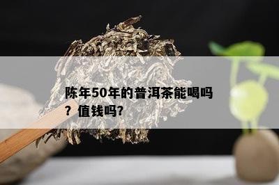 陈年50年的普洱茶能喝吗？值钱吗？