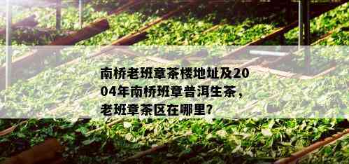 南桥老班章茶楼地址及2004年南桥班章普洱生茶，老班章茶区在哪里？