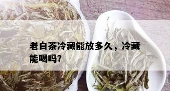 老白茶冷藏能放多久，冷藏能喝吗？