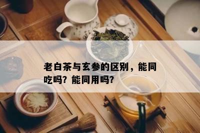 老白茶与玄参的区别，能同吃吗？能同用吗？