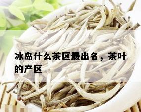 冰岛什么茶区最出名，茶叶的产区