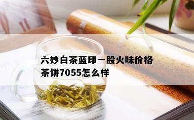 六妙白茶蓝印一股火味价格茶饼7055怎么样