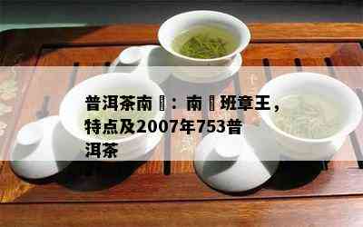 普洱茶南嶠：南嶠班章王，特点及2007年753普洱茶