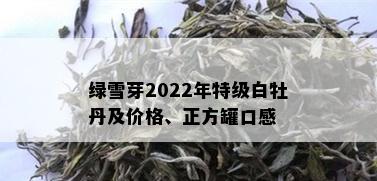 绿雪芽2022年特级白牡丹及价格、正方罐口感