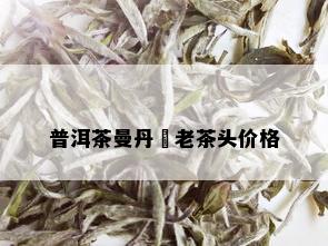 普洱茶曼丹竜老茶头价格