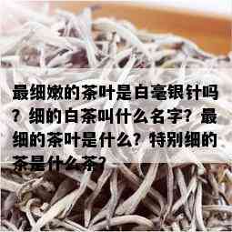 最细嫩的茶叶是白毫银针吗？细的白茶叫什么名字？最细的茶叶是什么？特别细的茶是什么茶？