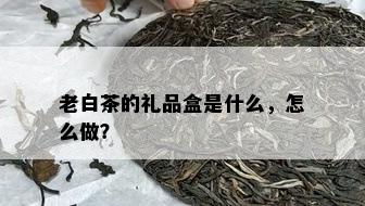 老白茶的礼品盒是什么，怎么做？