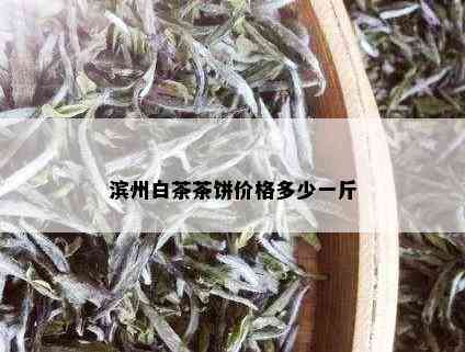 滨州白茶茶饼价格多少一斤