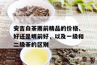 安吉白茶雨前精品的价格、好还是明前好，以及一级和二级茶的区别