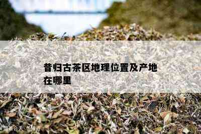 昔归古茶区地理位置及产地在哪里