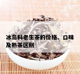 冰岛料老生茶的价格、口味及熟茶区别