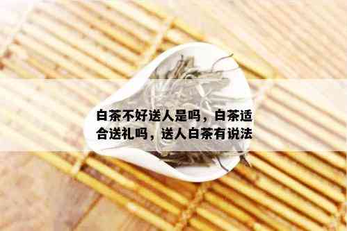 白茶不好送人是吗，白茶适合送礼吗，送人白茶有说法