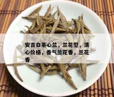 安吉白茶心兰，兰花型，清心价格，香气兰花香，兰花香