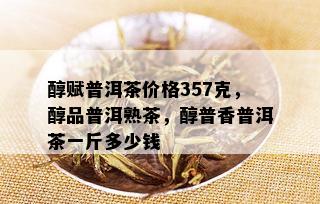 醇赋普洱茶价格357克，醇品普洱熟茶，醇普香普洱茶一斤多少钱