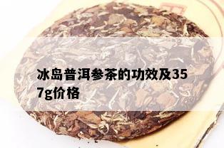 冰岛普洱参茶的功效及357g价格