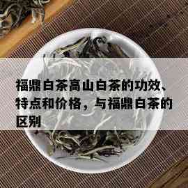 福鼎白茶高山白茶的功效、特点和价格，与福鼎白茶的区别