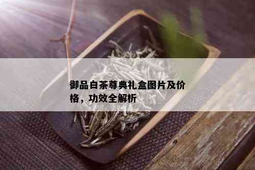 御品白茶尊典礼盒图片及价格，功效全解析