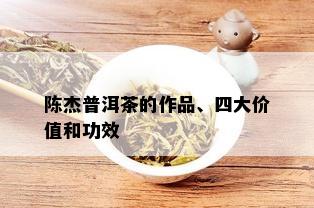 陈杰普洱茶的作品、四大价值和功效