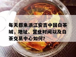 每天都来浙江安吉中国白茶城，地址、营业时间以及白茶交易中心如何？