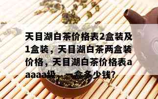 天目湖白茶价格表2盒装及1盒装，天目湖白茶两盒装价格，天目湖白茶价格表aaaaa级，一盒多少钱？